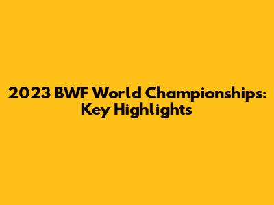 2023 BWF World Championships: Key Highlights