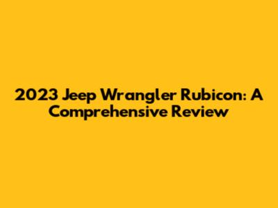 2023 Jeep Wrangler Rubicon: A Comprehensive Review