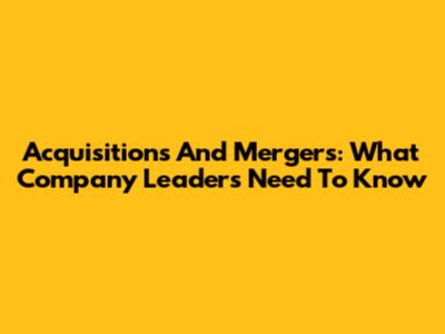 Acquisitions And Mergers: What Company Leaders Need To Know