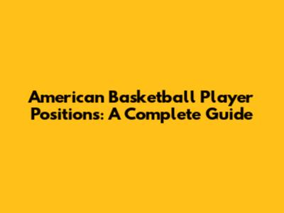 American Basketball Player Positions: A Complete Guide