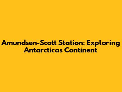 Amundsen-Scott Station: Exploring Antarctica's Continent