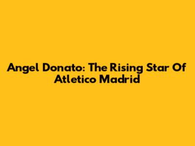 Angel Donato: The Rising Star Of Atletico Madrid
