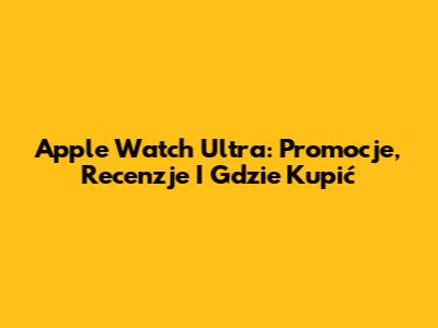 Apple Watch Ultra: Promocje, Recenzje I Gdzie Kupić