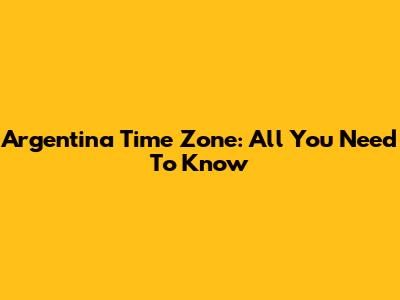 Argentina Time Zone: All You Need To Know