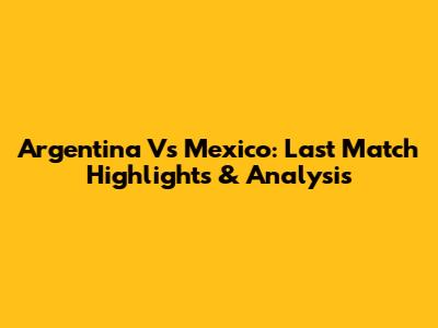 Argentina Vs Mexico: Last Match Highlights & Analysis