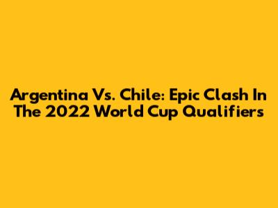 Argentina Vs. Chile: Epic Clash In The 2022 World Cup Qualifiers