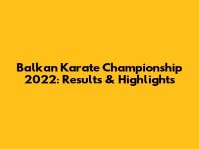 Balkan Karate Championship 2022: Results & Highlights