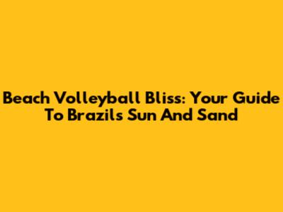 Beach Volleyball Bliss: Your Guide To Brazil's Sun And Sand