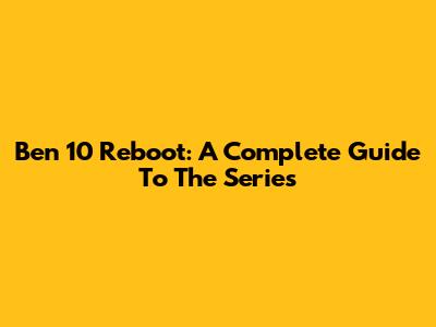 Ben 10 Reboot: A Complete Guide To The Series