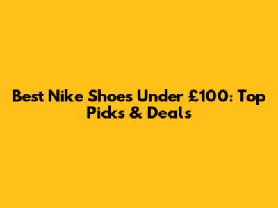 Best Nike Shoes Under £100: Top Picks & Deals