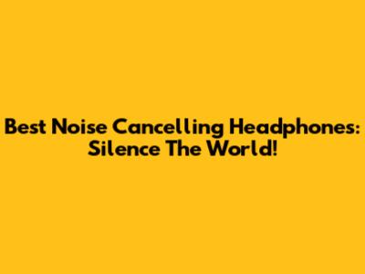 Best Noise Cancelling Headphones: Silence The World!