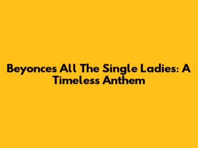 Beyonce's 'All The Single Ladies': A Timeless Anthem
