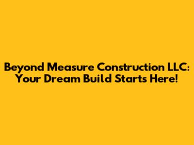 Beyond Measure Construction LLC: Your Dream Build Starts Here!
