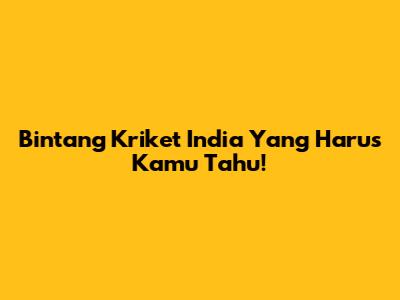 Bintang Kriket India Yang Harus Kamu Tahu!
