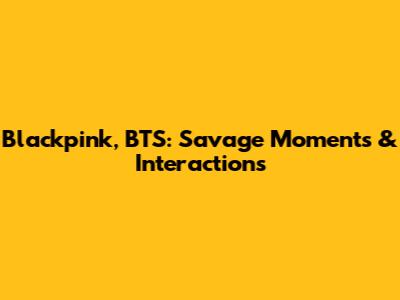 Blackpink, BTS: Savage Moments & Interactions