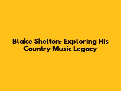 Blake Shelton: Exploring His Country Music Legacy