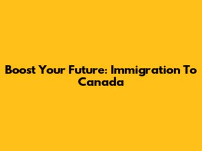 Boost Your Future: Immigration To Canada