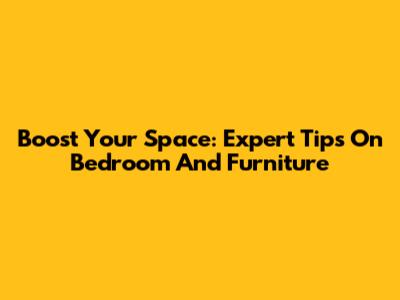 Boost Your Space: Expert Tips On Bedroom And Furniture