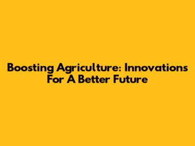 Boosting Agriculture: Innovations For A Better Future