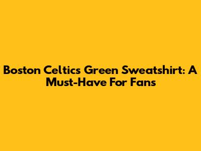 Boston Celtics Green Sweatshirt: A Must-Have For Fans