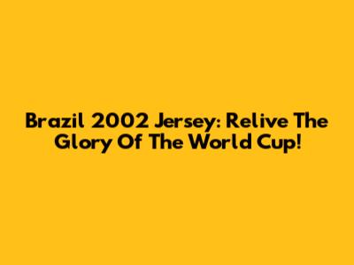 Brazil 2002 Jersey: Relive The Glory Of The World Cup!