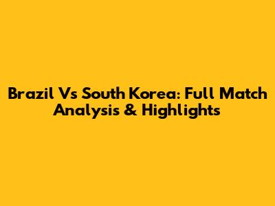 Brazil Vs South Korea: Full Match Analysis & Highlights