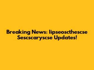 Breaking News: Iipseoscthescse Sescscaryscse Updates!