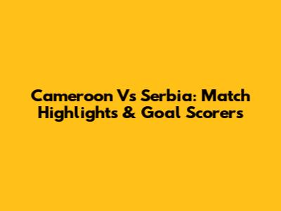 Cameroon Vs Serbia: Match Highlights & Goal Scorers