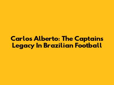 Carlos Alberto: The Captain's Legacy In Brazilian Football