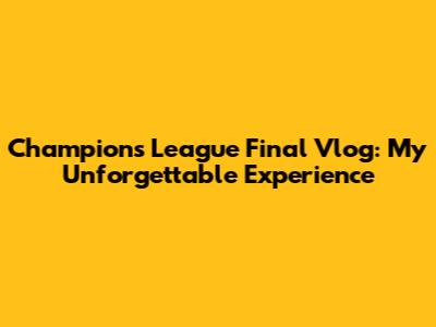 Champions League Final Vlog: My Unforgettable Experience