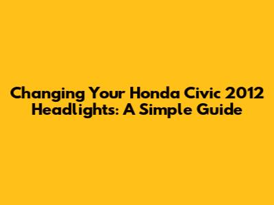 Changing Your Honda Civic 2012 Headlights: A Simple Guide