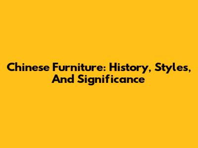 Chinese Furniture: History, Styles, And Significance