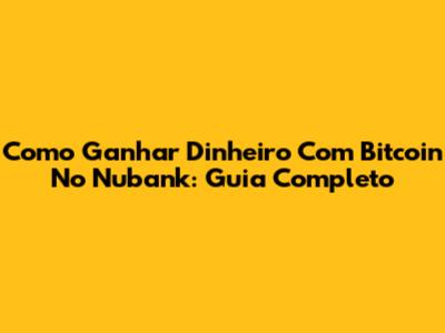 Como Ganhar Dinheiro Com Bitcoin No Nubank: Guia Completo