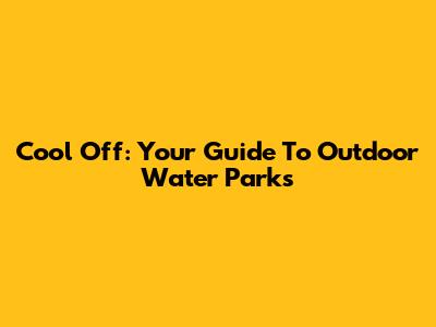 Cool Off: Your Guide To Outdoor Water Parks
