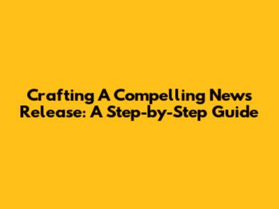 Crafting A Compelling News Release: A Step-by-Step Guide