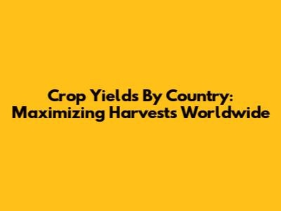 Crop Yields By Country: Maximizing Harvests Worldwide