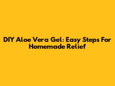 DIY Aloe Vera Gel: Easy Steps For Homemade Relief