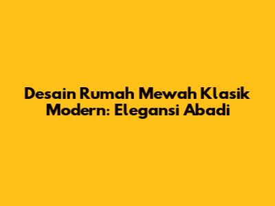 Desain Rumah Mewah Klasik Modern: Elegansi Abadi