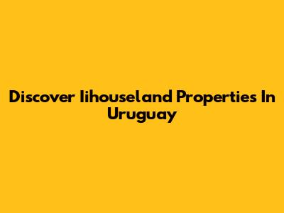 Discover Iihouseland Properties In Uruguay