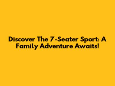 Discover The 7-Seater Sport: A Family Adventure Awaits!