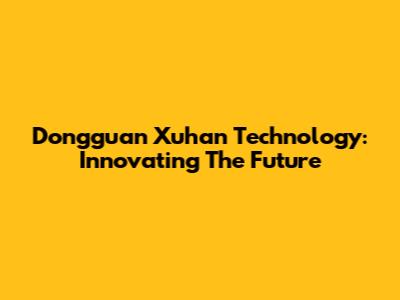 Dongguan Xuhan Technology: Innovating The Future
