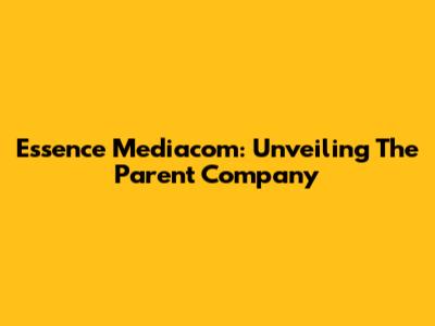 Essence Mediacom: Unveiling The Parent Company