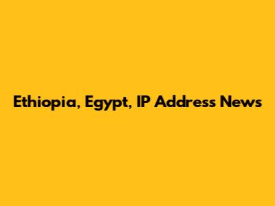 Ethiopia, Egypt, IP Address News