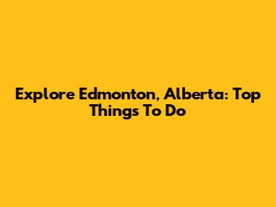 Explore Edmonton, Alberta: Top Things To Do