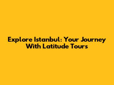 Explore Istanbul: Your Journey With Latitude Tours