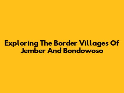 Exploring The Border Villages Of Jember And Bondowoso