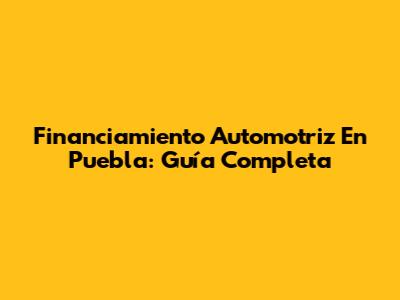 Financiamiento Automotriz En Puebla: Guía Completa
