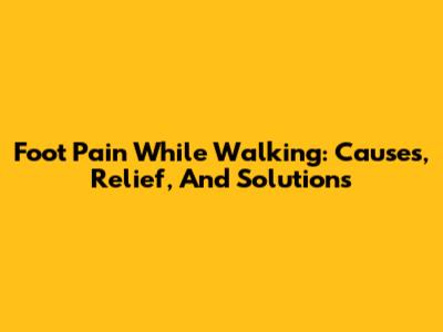 Foot Pain While Walking: Causes, Relief, And Solutions