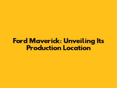 Ford Maverick: Unveiling Its Production Location