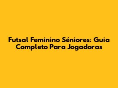 Futsal Feminino Séniores: Guia Completo Para Jogadoras